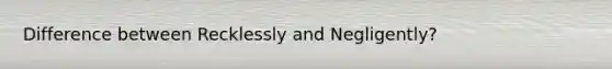 Difference between Recklessly and Negligently?