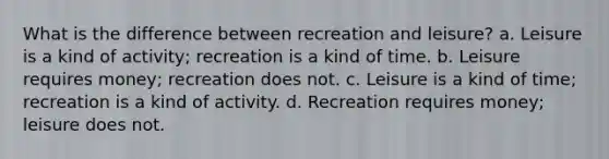 What is the difference between recreation and leisure? a. Leisure is a kind of activity; recreation is a kind of time. b. Leisure requires money; recreation does not. c. Leisure is a kind of time; recreation is a kind of activity. d. Recreation requires money; leisure does not.