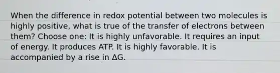 When the difference in redox potential between two molecules is highly positive, what is true of the transfer of electrons between them? Choose one: It is highly unfavorable. It requires an input of energy. It produces ATP. It is highly favorable. It is accompanied by a rise in ΔG.