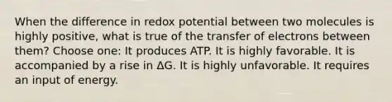 When the difference in redox potential between two molecules is highly positive, what is true of the transfer of electrons between them? Choose one: It produces ATP. It is highly favorable. It is accompanied by a rise in ΔG. It is highly unfavorable. It requires an input of energy.