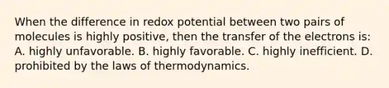 When the difference in redox potential between two pairs of molecules is highly positive, then the transfer of the electrons is: A. highly unfavorable. B. highly favorable. C. highly inefficient. D. prohibited by <a href='https://www.questionai.com/knowledge/kkKQvdNM2e-the-laws-of-thermodynamics' class='anchor-knowledge'>the laws of thermodynamics</a>.