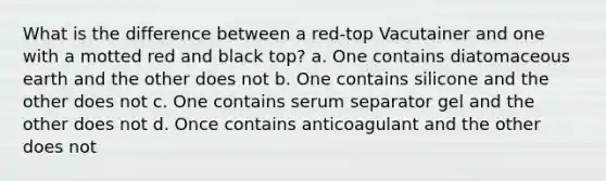 What is the difference between a red-top Vacutainer and one with a motted red and black top? a. One contains diatomaceous earth and the other does not b. One contains silicone and the other does not c. One contains serum separator gel and the other does not d. Once contains anticoagulant and the other does not