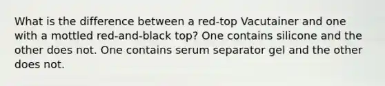 What is the difference between a red-top Vacutainer and one with a mottled red-and-black top? One contains silicone and the other does not. One contains serum separator gel and the other does not.