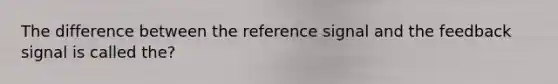 The difference between the reference signal and the feedback signal is called the?