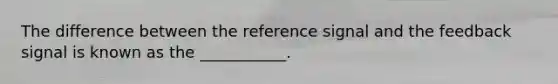 The difference between the reference signal and the feedback signal is known as the ___________.