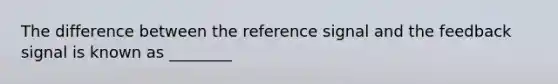 The difference between the reference signal and the feedback signal is known as ________