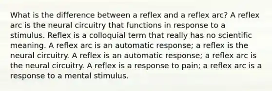 What is the difference between a reflex and a reflex arc? A reflex arc is the neural circuitry that functions in response to a stimulus. Reflex is a colloquial term that really has no scientific meaning. A reflex arc is an automatic response; a reflex is the neural circuitry. A reflex is an automatic response; a reflex arc is the neural circuitry. A reflex is a response to pain; a reflex arc is a response to a mental stimulus.