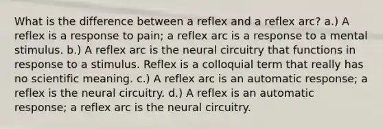 What is the difference between a reflex and a reflex arc? a.) A reflex is a response to pain; a reflex arc is a response to a mental stimulus. b.) A reflex arc is the neural circuitry that functions in response to a stimulus. Reflex is a colloquial term that really has no scientific meaning. c.) A reflex arc is an automatic response; a reflex is the neural circuitry. d.) A reflex is an automatic response; a reflex arc is the neural circuitry.