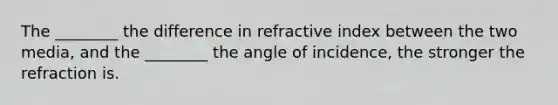 The ________ the difference in refractive index between the two media, and the ________ the angle of incidence, the stronger the refraction is.