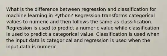 What is the difference between regression and classification for machine learning in Python? Regression transforms categorical values to numeric and then follows the same as classification. Regression is used to predict a numeric value while classification is used to predict a categorical value. Classification is used when the input data is categorical and regression is used when the input data is numeric.