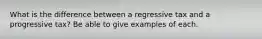 What is the difference between a regressive tax and a progressive tax? Be able to give examples of each.