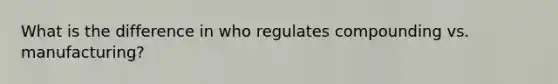 What is the difference in who regulates compounding vs. manufacturing?