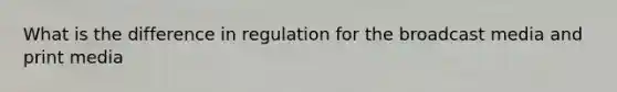 What is the difference in regulation for the broadcast media and print media