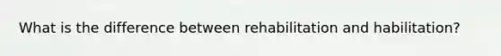 What is the difference between rehabilitation and habilitation?