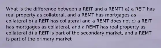 What is the difference between a REIT and a REMT? a) a REIT has real property as collateral, and a REMT has mortgages as collateral b) a REIT has collateral and a REMT does not c) a REIT has mortgages as collateral, and a REMT has real property as collateral d) a REIT is part of the secondary market, and a REMT is part of the primary market