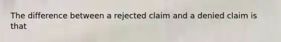 The difference between a rejected claim and a denied claim is that