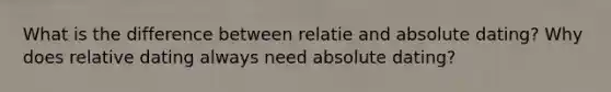 What is the difference between relatie and absolute dating? Why does relative dating always need absolute dating?