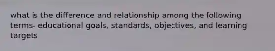 what is the difference and relationship among the following terms- educational goals, standards, objectives, and learning targets