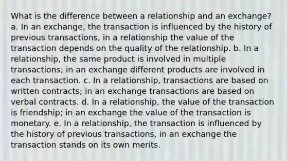 What is the difference between a relationship and an exchange? a. In an exchange, the transaction is influenced by the history of previous transactions, in a relationship the value of the transaction depends on the quality of the relationship. b. In a relationship, the same product is involved in multiple transactions; in an exchange different products are involved in each transaction. c. In a relationship, transactions are based on written contracts; in an exchange transactions are based on verbal contracts. d. In a relationship, the value of the transaction is friendship; in an exchange the value of the transaction is monetary. e. In a relationship, the transaction is influenced by the history of previous transactions, in an exchange the transaction stands on its own merits.