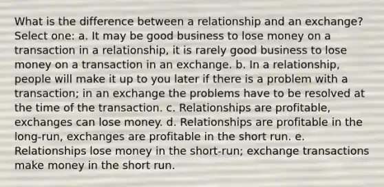 What is the difference between a relationship and an exchange? Select one: a. It may be good business to lose money on a transaction in a relationship, it is rarely good business to lose money on a transaction in an exchange. b. In a relationship, people will make it up to you later if there is a problem with a transaction; in an exchange the problems have to be resolved at the time of the transaction. c. Relationships are profitable, exchanges can lose money. d. Relationships are profitable in the long-run, exchanges are profitable in the short run. e. Relationships lose money in the short-run; exchange transactions make money in the short run.