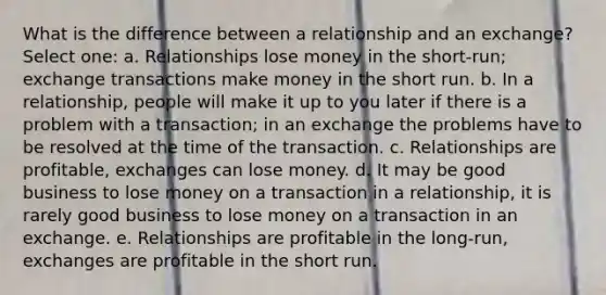 What is the difference between a relationship and an exchange? Select one: a. Relationships lose money in the short-run; exchange transactions make money in the short run. b. In a relationship, people will make it up to you later if there is a problem with a transaction; in an exchange the problems have to be resolved at the time of the transaction. c. Relationships are profitable, exchanges can lose money. d. It may be good business to lose money on a transaction in a relationship, it is rarely good business to lose money on a transaction in an exchange. e. Relationships are profitable in the long-run, exchanges are profitable in the short run.