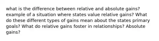 what is the difference between relative and absolute gains? example of a situation where states value relative gains? What do these different types of gains mean about the states primary goals? What do relative gains foster in relationships? Absolute gains?