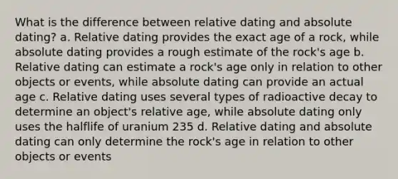 What is the difference between relative dating and absolute dating? a. Relative dating provides the exact age of a rock, while absolute dating provides a rough estimate of the rock's age b. Relative dating can estimate a rock's age only in relation to other objects or events, while absolute dating can provide an actual age c. Relative dating uses several types of radioactive decay to determine an object's relative age, while absolute dating only uses the halflife of uranium 235 d. Relative dating and absolute dating can only determine the rock's age in relation to other objects or events