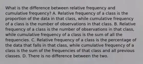 What is the difference between relative frequency and cumulative​ frequency? A. Relative frequency of a class is the proportion of the data in that​ class, while cumulative frequency of a class is the number of observations in that class. B. Relative frequency of a class is the number of observations in that​ class, while cumulative frequency of a class is the sum of all the frequencies. C. Relative frequency of a class is the percentage of the data that falls in that​ class, while cumulative frequency of a class is the sum of the frequencies of that class and all previous classes. D. There is no difference between the two.