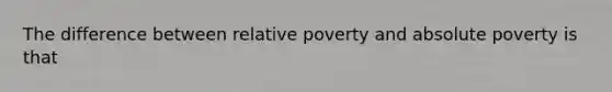 The difference between relative poverty and absolute poverty is that