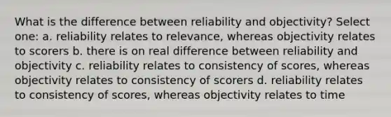 What is the difference between reliability and objectivity? Select one: a. reliability relates to relevance, whereas objectivity relates to scorers b. there is on real difference between reliability and objectivity c. reliability relates to consistency of scores, whereas objectivity relates to consistency of scorers d. reliability relates to consistency of scores, whereas objectivity relates to time