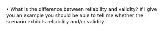 • What is the difference between reliability and validity? If I give you an example you should be able to tell me whether the scenario exhibits reliability and/or validity.