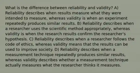 What is the difference between reliability and validity? A) Reliability describes when results measure what they were intended to measure, whereas validity is when an experiment repeatedly produces similar results. B) Reliability describes when a researcher uses the scientific method appropriately, whereas validity is when the research results confirm the researcher's hypothesis. C) Reliability describes when a researcher follows the code of ethics, whereas validity means that the results can be used to improve society. D) Reliability describes when a measurement technique repeatedly produces similar results, whereas validity describes whether a measurement technique actually measures what the researcher thinks it measures.