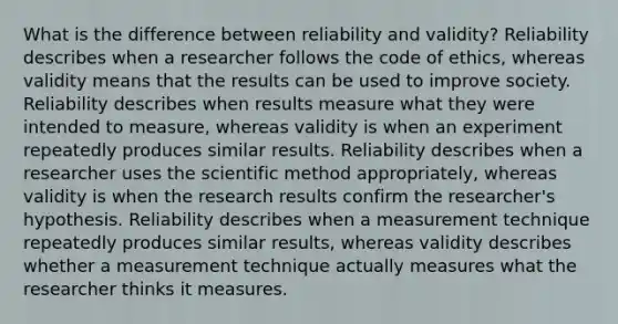 What is the difference between reliability and validity? Reliability describes when a researcher follows the code of ethics, whereas validity means that the results can be used to improve society. Reliability describes when results measure what they were intended to measure, whereas validity is when an experiment repeatedly produces similar results. Reliability describes when a researcher uses the scientific method appropriately, whereas validity is when the research results confirm the researcher's hypothesis. Reliability describes when a measurement technique repeatedly produces similar results, whereas validity describes whether a measurement technique actually measures what the researcher thinks it measures.