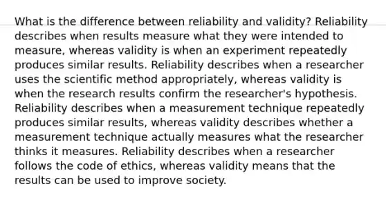 What is the difference between reliability and validity? Reliability describes when results measure what they were intended to measure, whereas validity is when an experiment repeatedly produces similar results. Reliability describes when a researcher uses the scientific method appropriately, whereas validity is when the research results confirm the researcher's hypothesis. Reliability describes when a measurement technique repeatedly produces similar results, whereas validity describes whether a measurement technique actually measures what the researcher thinks it measures. Reliability describes when a researcher follows the code of ethics, whereas validity means that the results can be used to improve society.