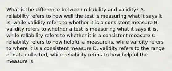 What is the difference between reliability and validity? A. reliability refers to how well the test is measuring what it says it is, while validity refers to whether it is a consistent measure B. validity refers to whether a test is measuring what it says it is, while reliability refers to whether it is a consistent measure C. reliability refers to how helpful a measure is, while validity refers to where it is a consistent measure D. validity refers to the range of data collected, while reliability refers to how helpful the measure is