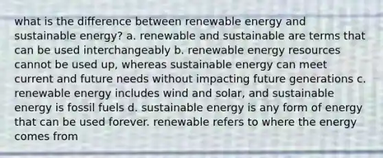 what is the difference between renewable energy and sustainable energy? a. renewable and sustainable are terms that can be used interchangeably b. renewable energy resources cannot be used up, whereas sustainable energy can meet current and future needs without impacting future generations c. renewable energy includes wind and solar, and sustainable energy is fossil fuels d. sustainable energy is any form of energy that can be used forever. renewable refers to where the energy comes from