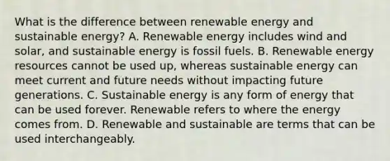 What is the difference between renewable energy and sustainable energy? A. Renewable energy includes wind and solar, and sustainable energy is fossil fuels. B. Renewable energy resources cannot be used up, whereas sustainable energy can meet current and future needs without impacting future generations. C. Sustainable energy is any form of energy that can be used forever. Renewable refers to where the energy comes from. D. Renewable and sustainable are terms that can be used interchangeably.