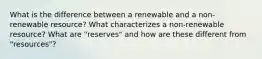 What is the difference between a renewable and a non-renewable resource? What characterizes a non-renewable resource? What are "reserves" and how are these different from "resources"?