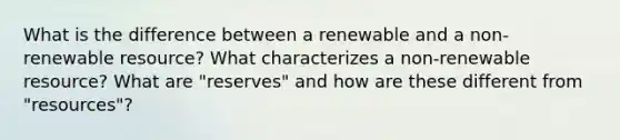 What is the difference between a renewable and a non-renewable resource? What characterizes a non-renewable resource? What are "reserves" and how are these different from "resources"?