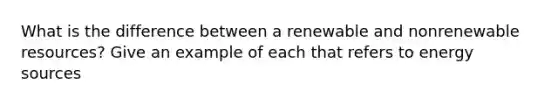 What is the difference between a renewable and nonrenewable resources? Give an example of each that refers to energy sources