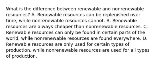 What is the difference between renewable and nonrenewable resources? A. Renewable resources can be replenished over time, while nonrenewable resources cannot. B. Renewable resources are always cheaper than nonrenewable resources. C. Renewable resources can only be found in certain parts of the world, while nonrenewable resources are found everywhere. D. Renewable resources are only used for certain types of production, while nonrenewable resources are used for all types of production.