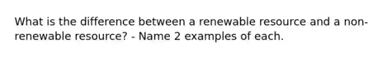 What is the difference between a renewable resource and a non-renewable resource? - Name 2 examples of each.