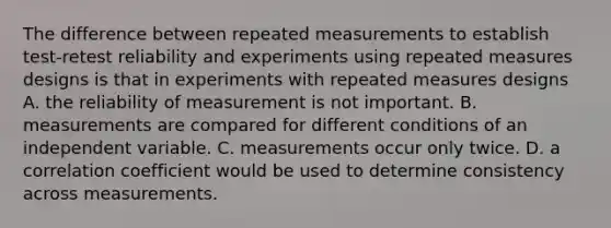 The difference between repeated measurements to establish test-retest reliability and experiments using repeated measures designs is that in experiments with repeated measures designs A. the reliability of measurement is not important. B. measurements are compared for different conditions of an independent variable. C. measurements occur only twice. D. a correlation coefficient would be used to determine consistency across measurements.