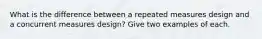 What is the difference between a repeated measures design and a concurrent measures design? Give two examples of each.