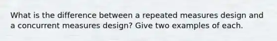 What is the difference between a repeated measures design and a concurrent measures design? Give two examples of each.