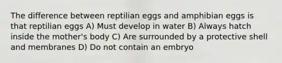 The difference between reptilian eggs and amphibian eggs is that reptilian eggs A) Must develop in water B) Always hatch inside the mother's body C) Are surrounded by a protective shell and membranes D) Do not contain an embryo