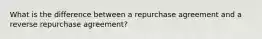 What is the difference between a repurchase agreement and a reverse repurchase agreement?