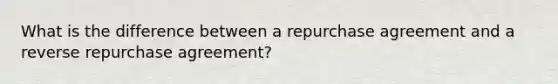 What is the difference between a repurchase agreement and a reverse repurchase agreement?