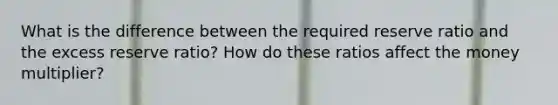 What is the difference between the required reserve ratio and the excess reserve ratio? How do these ratios affect the money multiplier?