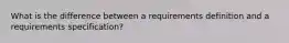 What is the difference between a requirements definition and a requirements specification?
